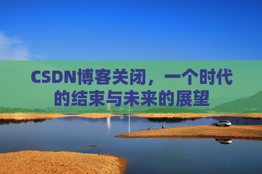 CSDN博客关闭，一个时代的结束与未来的展望